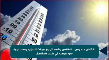 انخفاض ملموس.. الطقس يشهد تراجع درجات الحرارة وسط أجواء حارة ورطبة في أغلب المناطق